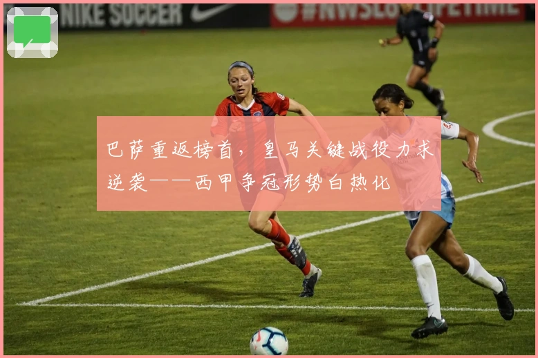 巴萨重返榜首，皇马关键战役力求逆袭——西甲争冠形势白热化