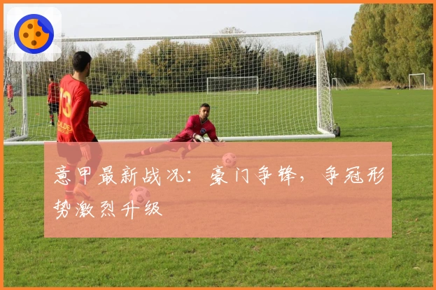 意甲最新战况：豪门争锋，争冠形势激烈升级