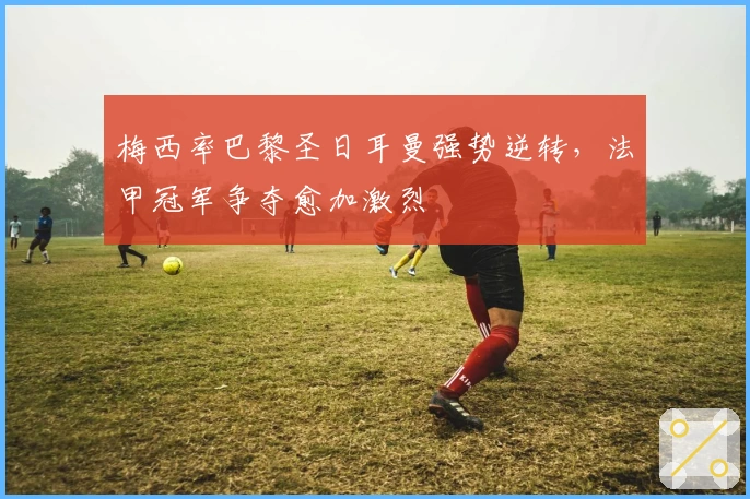 梅西率巴黎圣日耳曼强势逆转,法甲冠军争夺愈加激烈