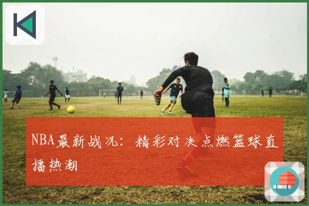 NBA最新战况：精彩对决点燃篮球直播热潮