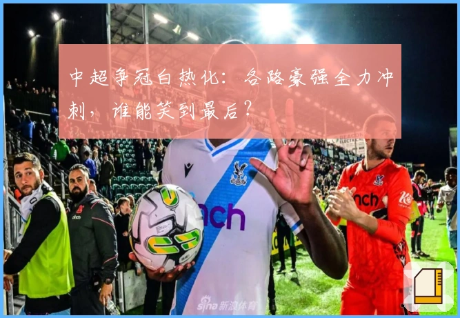 中超争冠白热化：各路豪强全力冲刺，谁能笑到最后？