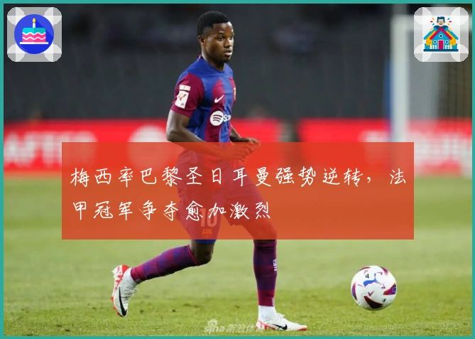 梅西率巴黎圣日耳曼强势逆转，法甲冠军争夺愈加激烈