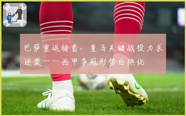 巴萨重返榜首,皇马关键战役力求逆袭——西甲争冠形势白热化