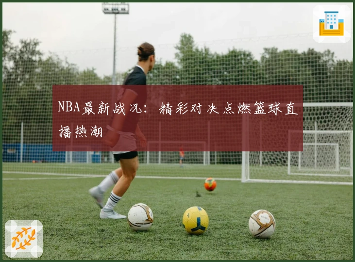 NBA最新战况：精彩对决点燃篮球直播热潮