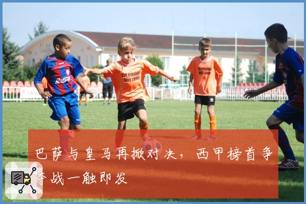 巴萨与皇马再掀对决，西甲榜首争夺战一触即发