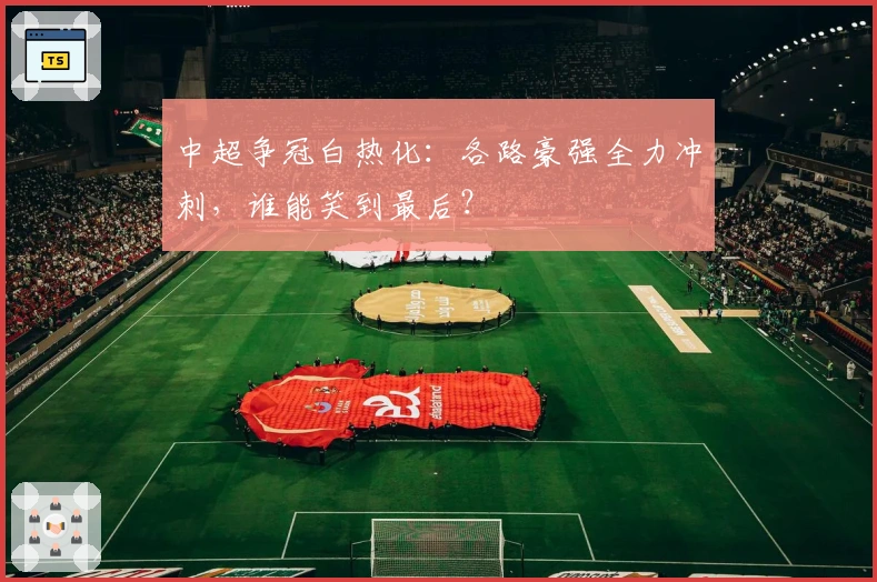 中超争冠白热化:各路豪强全力冲刺,谁能笑到最后?