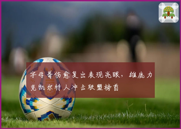 字母哥伤愈复出表现亮眼，雄鹿力克凯尔特人冲击联盟榜首